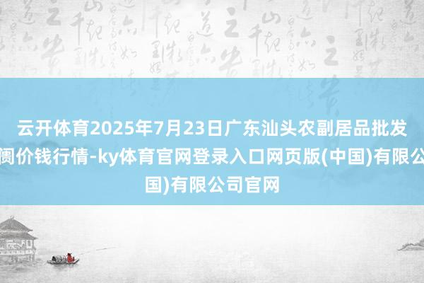 云开体育2025年7月23日广东汕头农副居品批发中心阛阓价钱行情-ky体育官网登录入口网页版(中国)有限公司官网