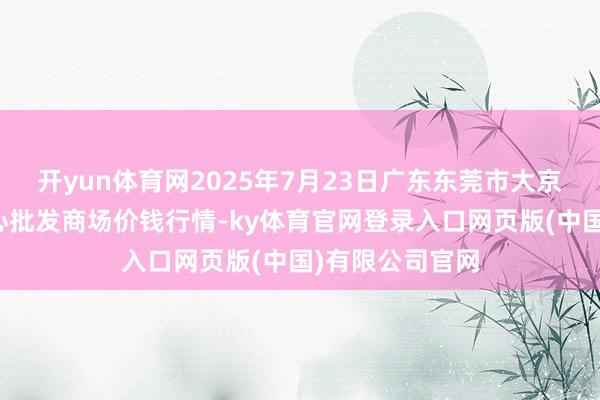 开yun体育网2025年7月23日广东东莞市大京九农副居品中心批发商场价钱行情-ky体育官网登录入口网页版(中国)有限公司官网