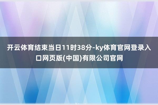 开云体育结束当日11时38分-ky体育官网登录入口网页版(中国)有限公司官网