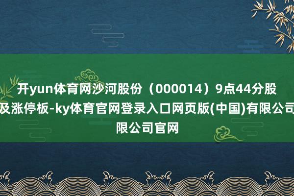开yun体育网沙河股份(000014)9点44分股价涉及涨停板-ky体育官网登录入口网页版(中国)有限公司官网