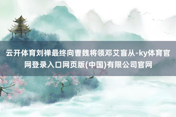 云开体育刘禅最终向曹魏将领邓艾盲从-ky体育官网登录入口网页版(中国)有限公司官网