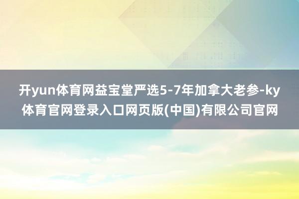 开yun体育网益宝堂严选5-7年加拿大老参-ky体育官网登录入口网页版(中国)有限公司官网