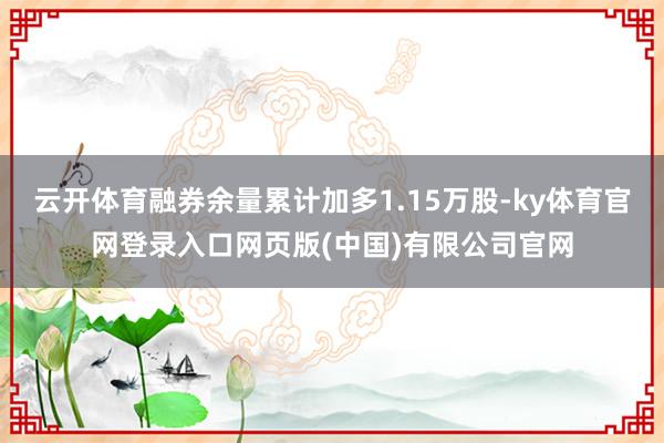 云开体育融券余量累计加多1.15万股-ky体育官网登录入口网页版(中国)有限公司官网