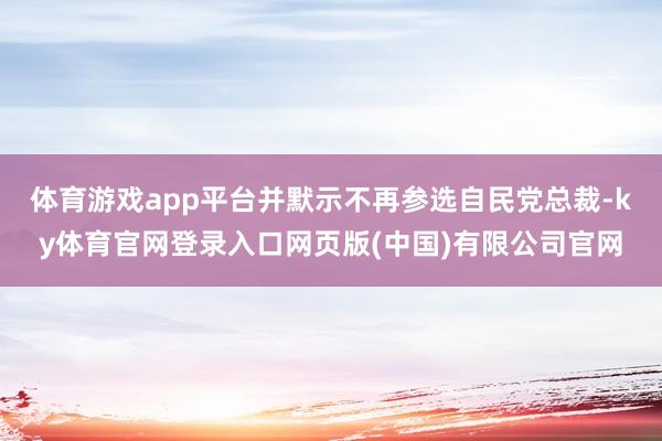 体育游戏app平台并默示不再参选自民党总裁-ky体育官网登录入口网页版(中国)有限公司官网