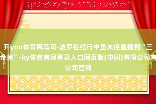 开yun体育网马可·波罗在纪行中虽未径直提到“三寸金莲”-ky体育官网登录入口网页版(中国)有限公司官网