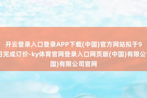 开云登录入口登录APP下载(中国)官方网站拟于9月23日完成订价-ky体育官网登录入口网页版(中国)有限公司官网
