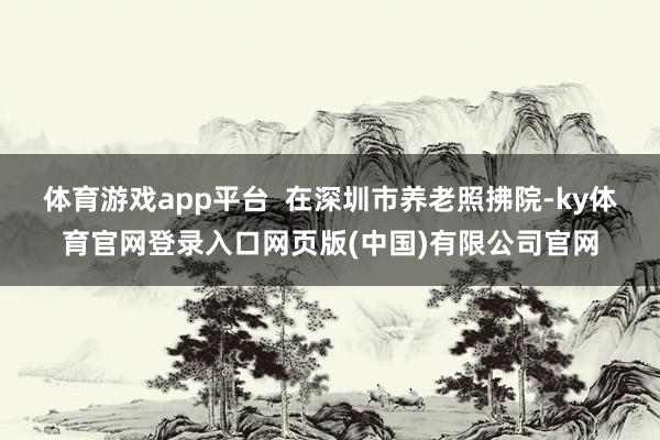 体育游戏app平台  在深圳市养老照拂院-ky体育官网登录入口网页版(中国)有限公司官网