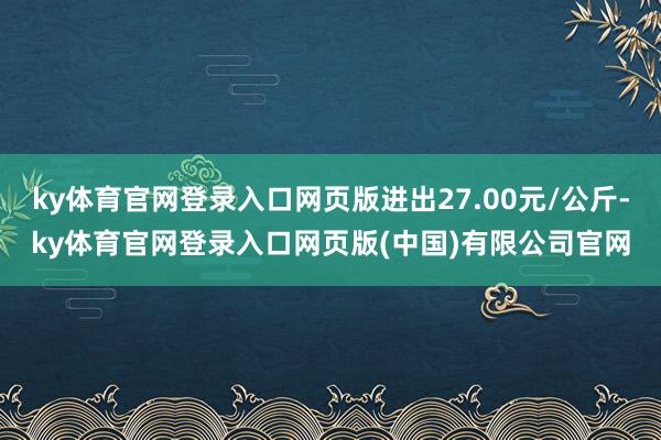 ky体育官网登录入口网页版进出27.00元/公斤-ky体育官网登录入口网页版(中国)有限公司官网