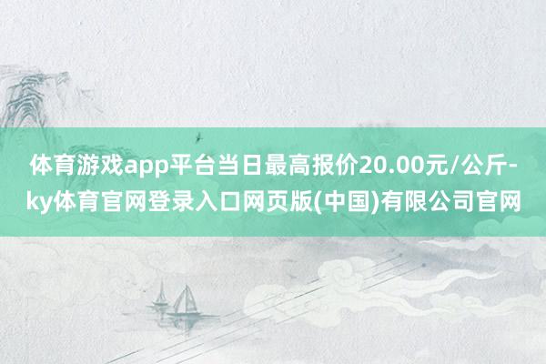 体育游戏app平台当日最高报价20.00元/公斤-ky体育官网登录入口网页版(中国)有限公司官网