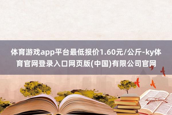 体育游戏app平台最低报价1.60元/公斤-ky体育官网登录入口网页版(中国)有限公司官网