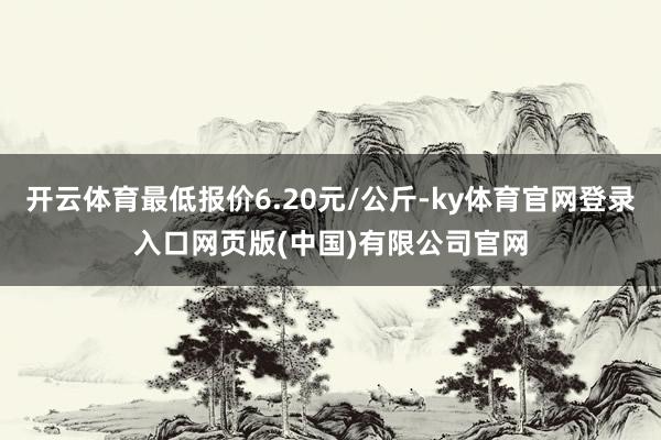 开云体育最低报价6.20元/公斤-ky体育官网登录入口网页版(中国)有限公司官网