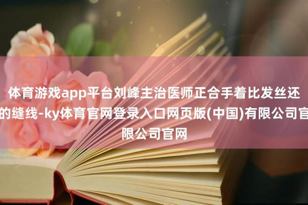 体育游戏app平台刘峰主治医师正合手着比发丝还细的缝线-ky体育官网登录入口网页版(中国)有限公司官网