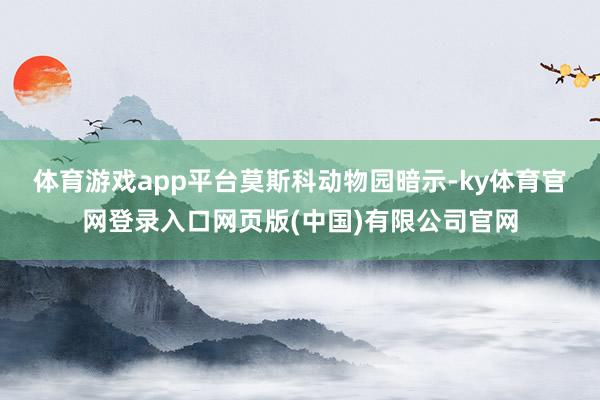 体育游戏app平台　　莫斯科动物园暗示-ky体育官网登录入口网页版(中国)有限公司官网