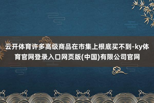 云开体育许多高级商品在市集上根底买不到-ky体育官网登录入口网页版(中国)有限公司官网