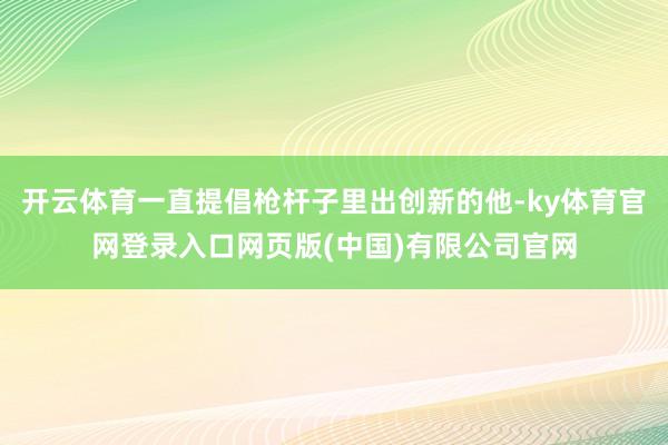 开云体育一直提倡枪杆子里出创新的他-ky体育官网登录入口网页版(中国)有限公司官网