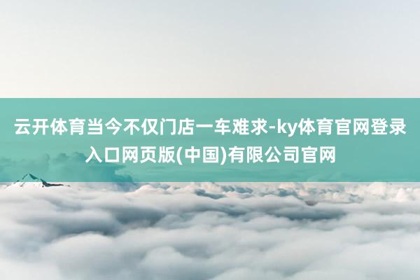 云开体育当今不仅门店一车难求-ky体育官网登录入口网页版(中国)有限公司官网