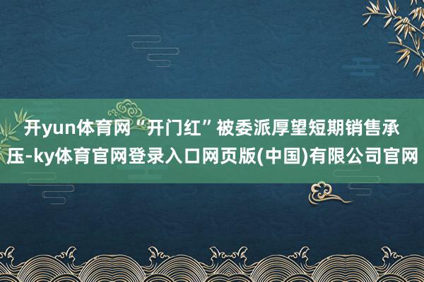 开yun体育网 “开门红”被委派厚望 短期销售承压-ky体育官网登录入口网页版(中国)有限公司官网
