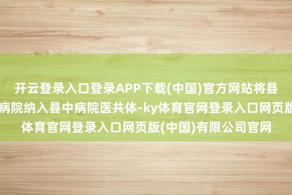 开云登录入口登录APP下载(中国)官方网站将县康复照拂院、县康宁病院纳入县中病院医共体-ky体育官网登录入口网页版(中国)有限公司官网