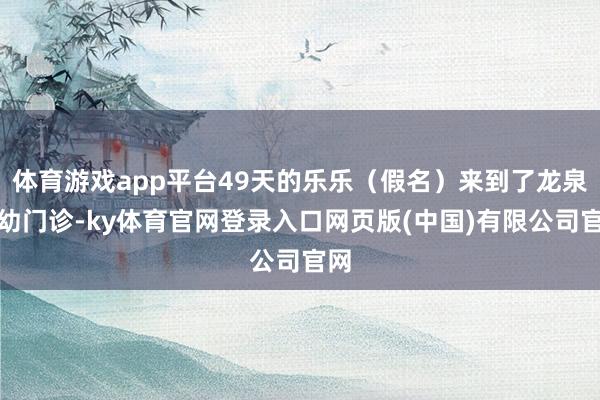 体育游戏app平台49天的乐乐（假名）来到了龙泉妇幼门诊-ky体育官网登录入口网页版(中国)有限公司官网