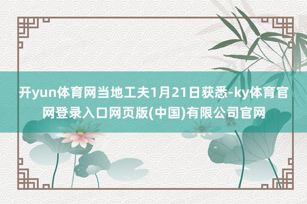 开yun体育网当地工夫1月21日获悉-ky体育官网登录入口网页版(中国)有限公司官网