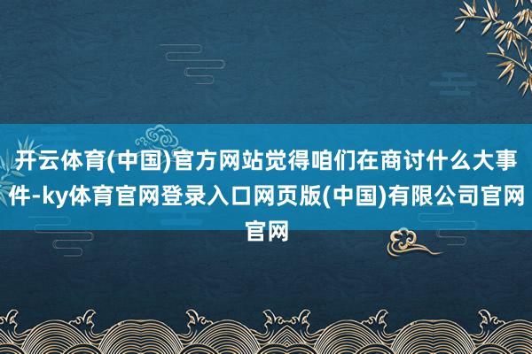 开云体育(中国)官方网站觉得咱们在商讨什么大事件-ky体育官网登录入口网页版(中国)有限公司官网