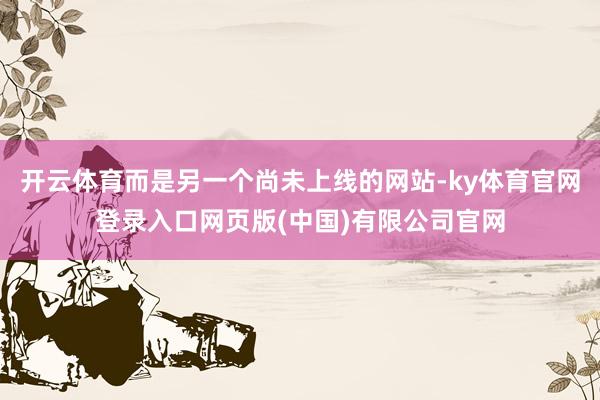 开云体育而是另一个尚未上线的网站-ky体育官网登录入口网页版(中国)有限公司官网