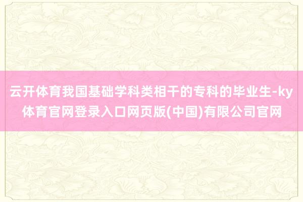 云开体育我国基础学科类相干的专科的毕业生-ky体育官网登录入口网页版(中国)有限公司官网