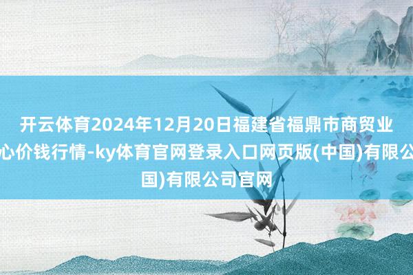 开云体育2024年12月20日福建省福鼎市商贸业劳动中心价钱行情-ky体育官网登录入口网页版(中国)有限公司官网