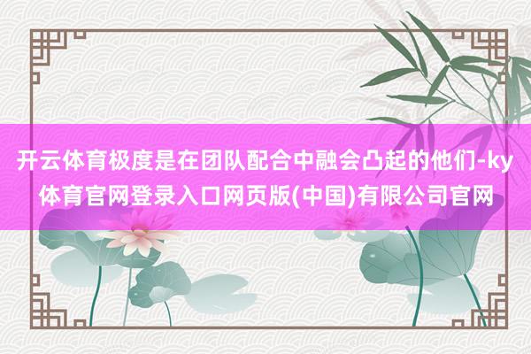 开云体育极度是在团队配合中融会凸起的他们-ky体育官网登录入口网页版(中国)有限公司官网