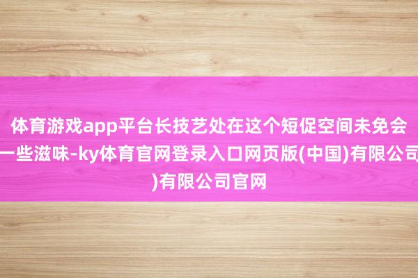 体育游戏app平台长技艺处在这个短促空间未免会产生一些滋味-ky体育官网登录入口网页版(中国)有限公司官网