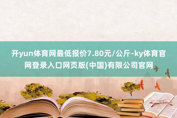 开yun体育网最低报价7.80元/公斤-ky体育官网登录入口网页版(中国)有限公司官网