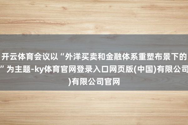 开云体育会议以“外洋买卖和金融体系重塑布景下的战略”为主题-ky体育官网登录入口网页版(中国)有限公司官网