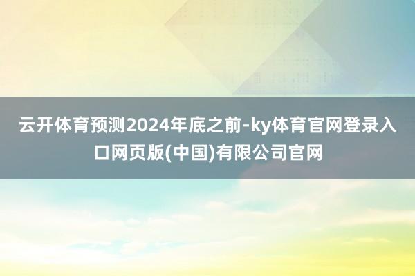 云开体育预测2024年底之前-ky体育官网登录入口网页版(中国)有限公司官网