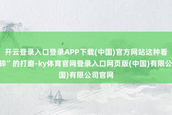 开云登录入口登录APP下载(中国)官方网站这种看似“琐碎”的打磨-ky体育官网登录入口网页版(中国)有限公司官网