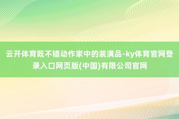 云开体育既不错动作家中的装潢品-ky体育官网登录入口网页版(中国)有限公司官网