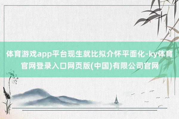 体育游戏app平台现生就比拟介怀平面化-ky体育官网登录入口网页版(中国)有限公司官网