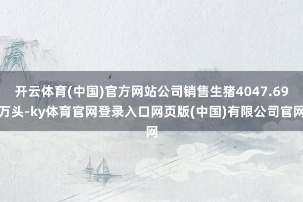 开云体育(中国)官方网站公司销售生猪4047.69万头-ky体育官网登录入口网页版(中国)有限公司官网