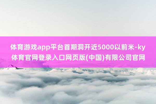 体育游戏app平台首期洞开近5000以前米-ky体育官网登录入口网页版(中国)有限公司官网