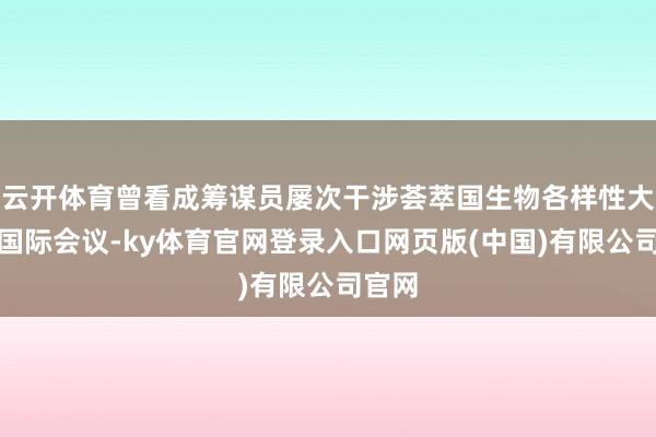 云开体育曾看成筹谋员屡次干涉荟萃国生物各样性大会等国际会议-ky体育官网登录入口网页版(中国)有限公司官网