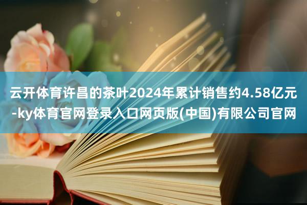 云开体育许昌的茶叶2024年累计销售约4.58亿元-ky体育官网登录入口网页版(中国)有限公司官网