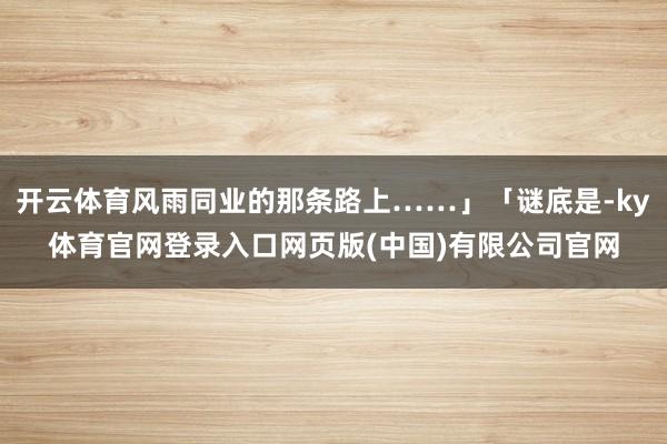 开云体育风雨同业的那条路上……」「谜底是-ky体育官网登录入口网页版(中国)有限公司官网