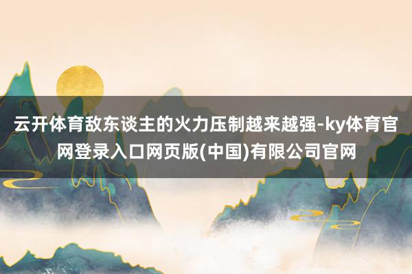云开体育敌东谈主的火力压制越来越强-ky体育官网登录入口网页版(中国)有限公司官网