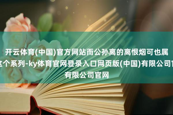 开云体育(中国)官方网站而公孙离的离恨烟可也属于这个系列-ky体育官网登录入口网页版(中国)有限公司官网