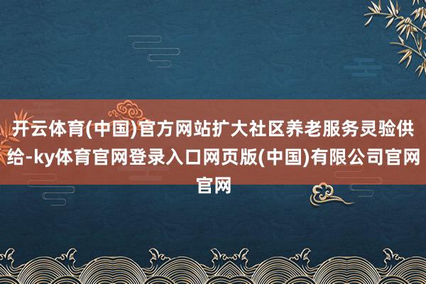 开云体育(中国)官方网站扩大社区养老服务灵验供给-ky体育官网登录入口网页版(中国)有限公司官网