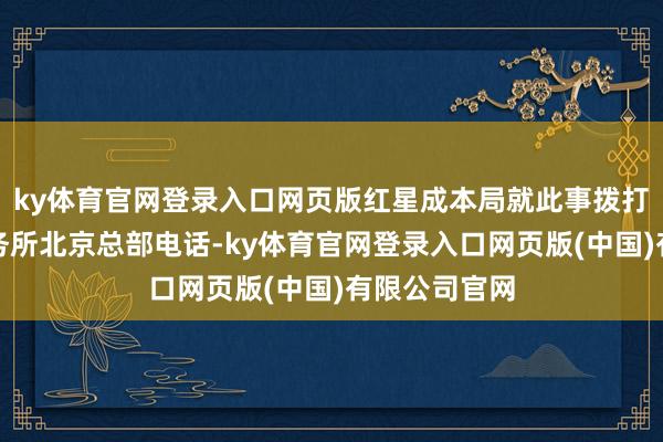 ky体育官网登录入口网页版红星成本局就此事拨打盈科讼师事务所北京总部电话-ky体育官网登录入口网页版(中国)有限公司官网