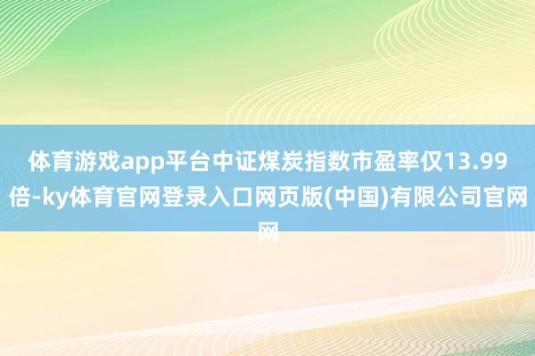 体育游戏app平台中证煤炭指数市盈率仅13.99倍-ky体育官网登录入口网页版(中国)有限公司官网