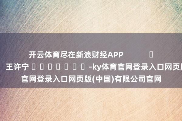 开云体育尽在新浪财经APP            						背负裁剪：王许宁 							-ky体育官网登录入口网页版(中国)有限公司官网