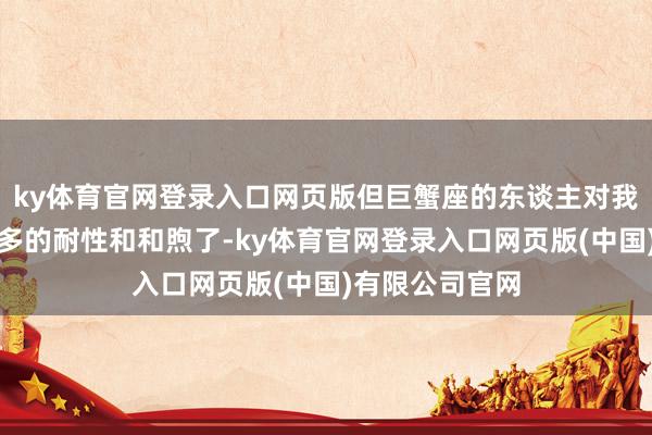 ky体育官网登录入口网页版但巨蟹座的东谈主对我方就莫得那么多的耐性和和煦了-ky体育官网登录入口网页版(中国)有限公司官网