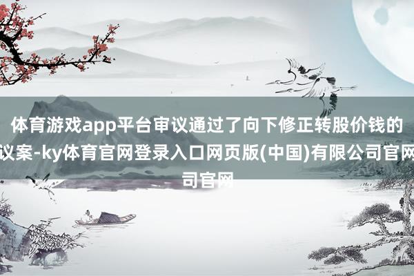 体育游戏app平台审议通过了向下修正转股价钱的议案-ky体育官网登录入口网页版(中国)有限公司官网