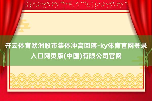 开云体育欧洲股市集体冲高回落-ky体育官网登录入口网页版(中国)有限公司官网